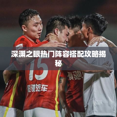 深渊之眼热门阵容搭配攻略揭秘